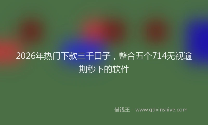 2026年热门下款三千口子，整合五个714无视逾期秒下的软件