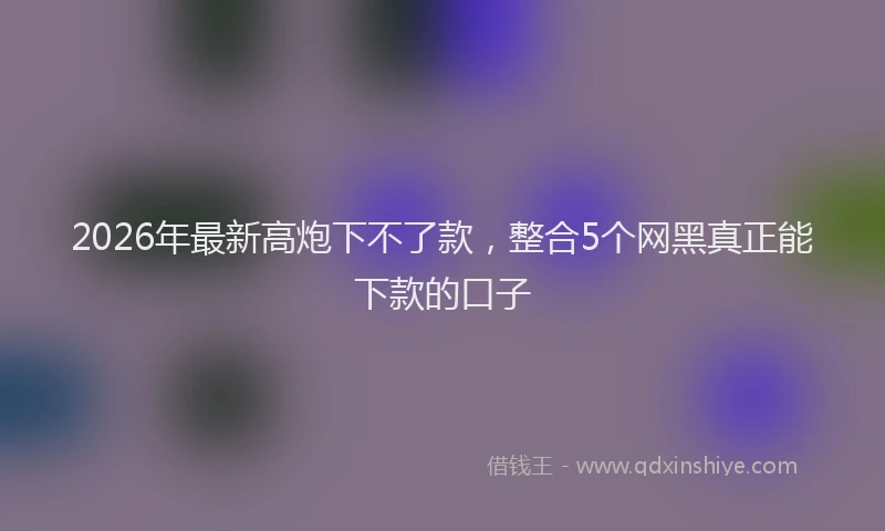 2026年最新高炮下不了款，整合5个网黑真正能下款的口子
