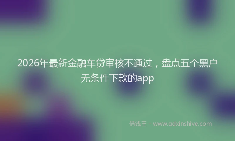 2026年最新金融车贷审核不通过，盘点五个黑户无条件下款的app