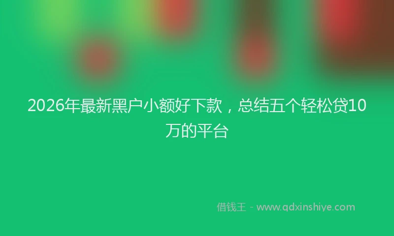 2026年最新黑户小额好下款，总结五个轻松贷10万的平台
