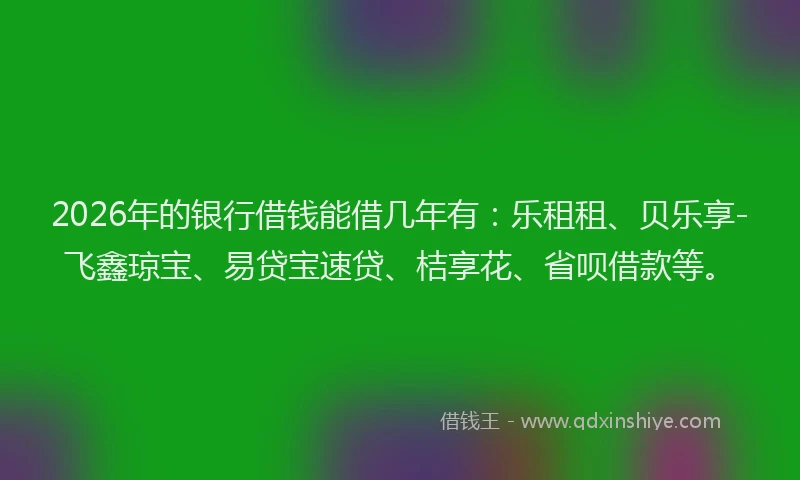 2026年的银行借钱能借几年有：乐租租、贝乐享-飞鑫琼宝、易贷宝速贷、桔享花、省呗借款等。