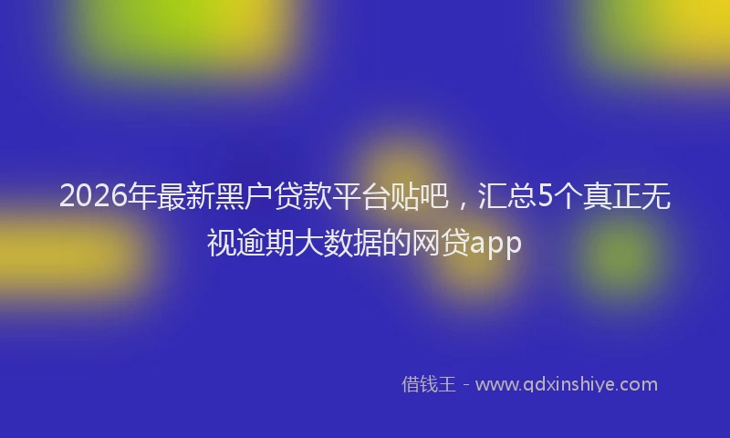 2026年最新黑户贷款平台贴吧，汇总5个真正无视逾期大数据的网贷app