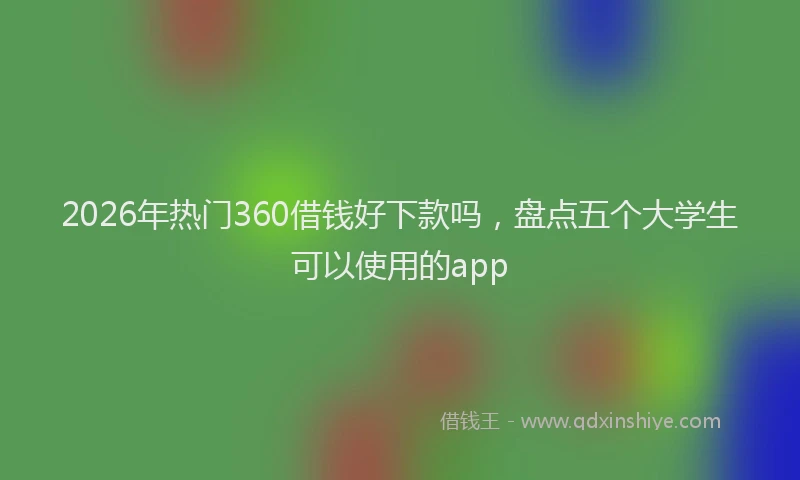 2026年热门360借钱好下款吗，盘点五个大学生可以使用的app