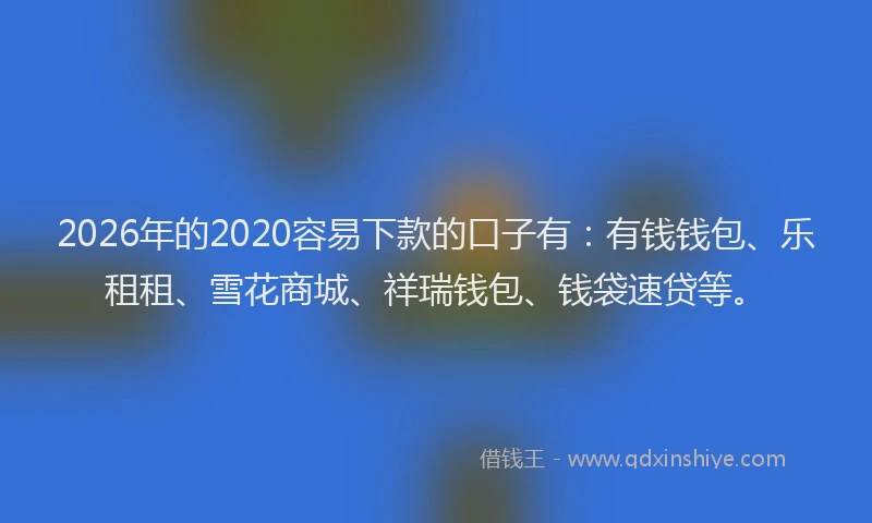 2026年的2020容易下款的口子有：有钱钱包、乐租租、雪花商城、祥瑞钱包、钱袋速贷等。