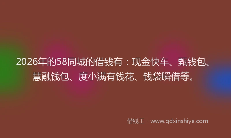 2026年的58同城的借钱有：现金快车、甄钱包、慧融钱包、度小满有钱花、钱袋瞬借等。