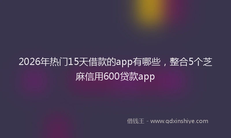 2026年热门15天借款的app有哪些，整合5个芝麻信用600贷款app
