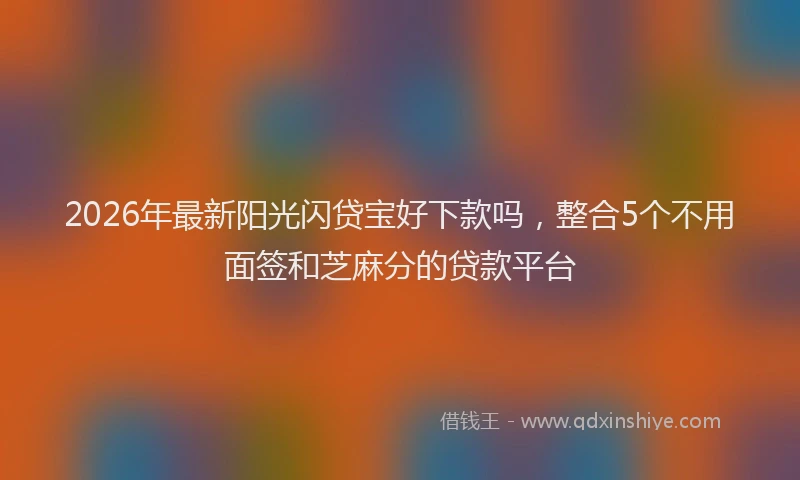 2026年最新阳光闪贷宝好下款吗，整合5个不用面签和芝麻分的贷款平台