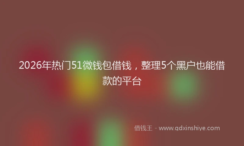 2026年热门51微钱包借钱，整理5个黑户也能借款的平台