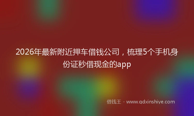 2026年最新附近押车借钱公司，梳理5个手机身份证秒借现金的app