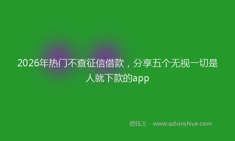 2026年热门不查征信借款，分享五个无视一切是人就下款的app