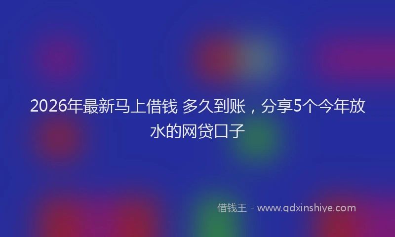 2026年最新马上借钱 多久到账，分享5个今年放水的网贷口子