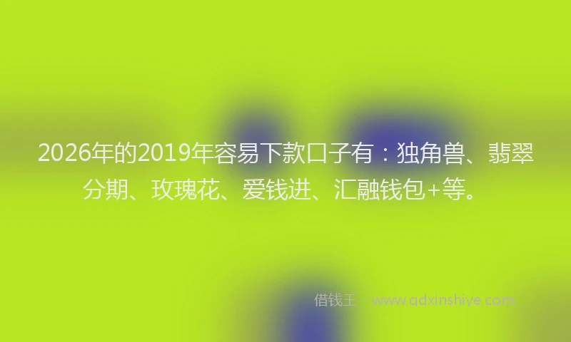 2026年的2019年容易下款口子有：独角兽、翡翠分期、玫瑰花、爱钱进、汇融钱包+等。