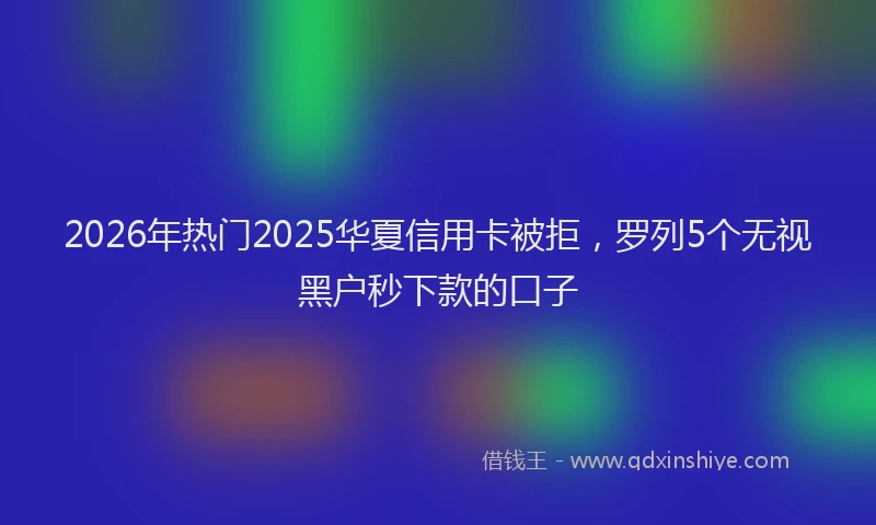 2026年热门2025华夏信用卡被拒，罗列5个无视黑户秒下款的口子