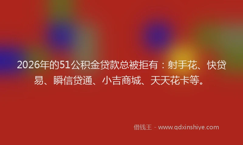 2026年的51公积金贷款总被拒有：射手花、快贷易、瞬信贷通、小吉商城、天天花卡等。