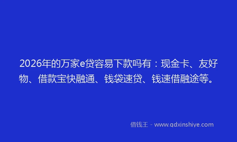 2026年的万家e贷容易下款吗有：现金卡、友好物、借款宝快融通、钱袋速贷、钱速借融途等。