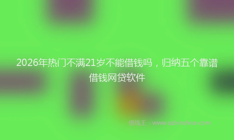 2026年热门不满21岁不能借钱吗，归纳五个靠谱借钱网贷软件