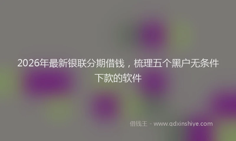 2026年最新银联分期借钱，梳理五个黑户无条件下款的软件