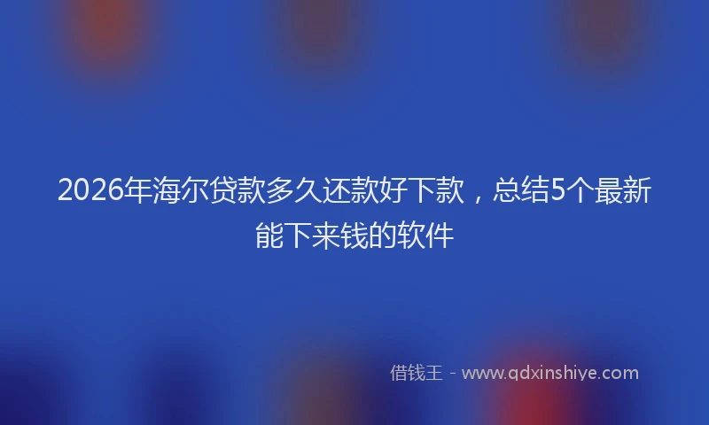 2026年海尔贷款多久还款好下款，总结5个最新能下来钱的软件