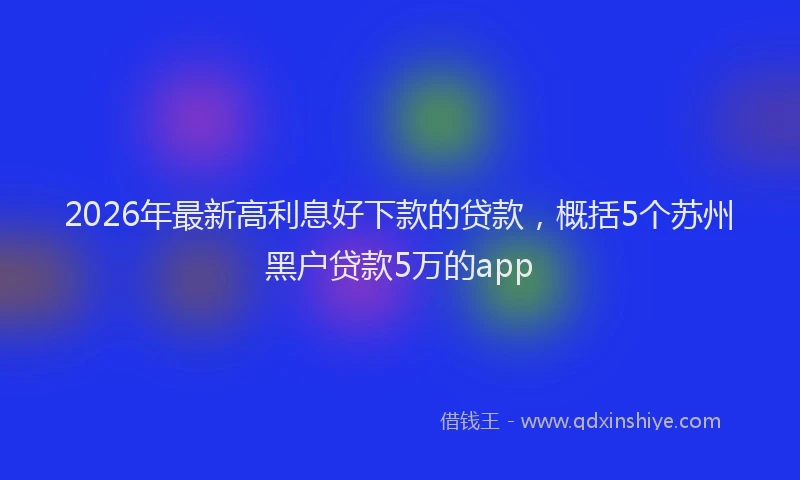 2026年最新高利息好下款的贷款，概括5个苏州黑户贷款5万的app