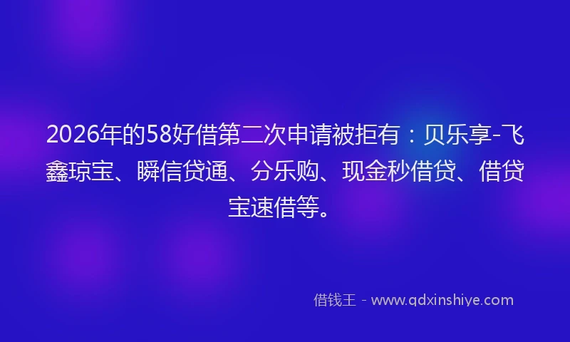 2026年的58好借第二次申请被拒有：贝乐享-飞鑫琼宝、瞬信贷通、分乐购、现金秒借贷、借贷宝速借等。