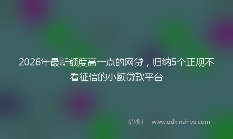 2026年最新额度高一点的网贷，归纳5个正规不看征信的小额贷款平台