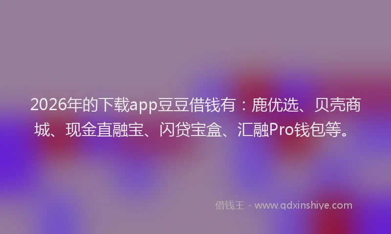 2026年的下载app豆豆借钱有：鹿优选、贝壳商城、现金直融宝、闪贷宝盒、汇融Pro钱包等。