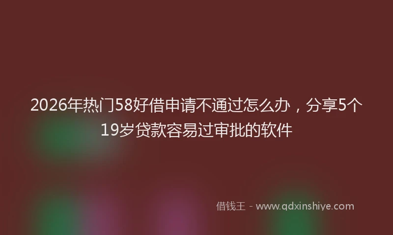 2026年热门58好借申请不通过怎么办，分享5个19岁贷款容易过审批的软件