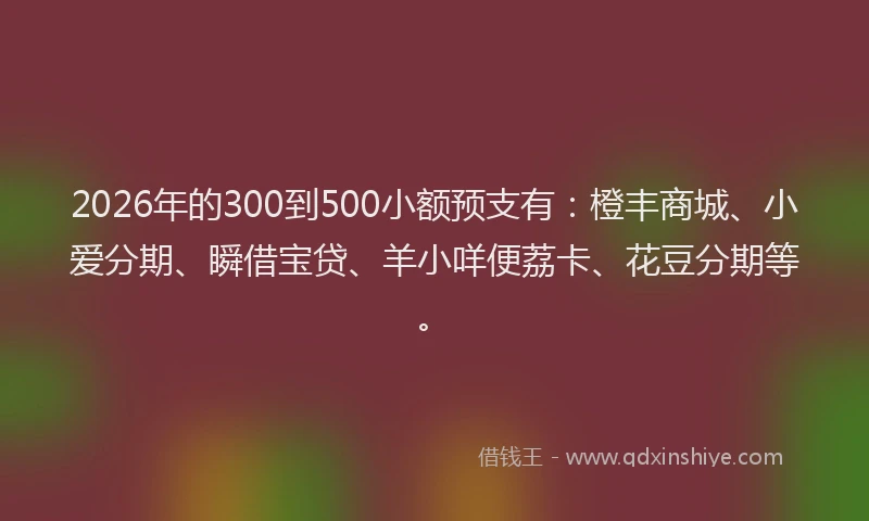 2026年的300到500小额预支有：橙丰商城、小爱分期、瞬借宝贷、羊小咩便荔卡、花豆分期等。