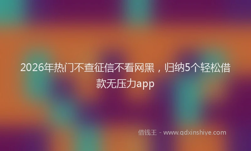2026年热门不查征信不看网黑，归纳5个轻松借款无压力app