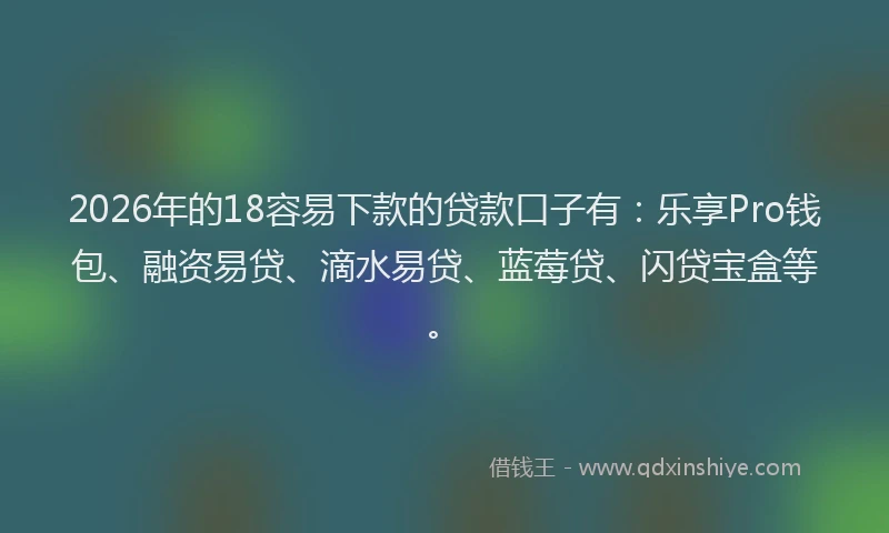 2026年的18容易下款的贷款口子有：乐享Pro钱包、融资易贷、滴水易贷、蓝莓贷、闪贷宝盒等。