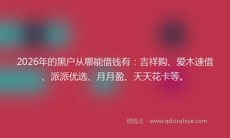 2026年的黑户从哪能借钱有：吉祥购、爱木速借、派派优选、月月盈、天天花卡等。