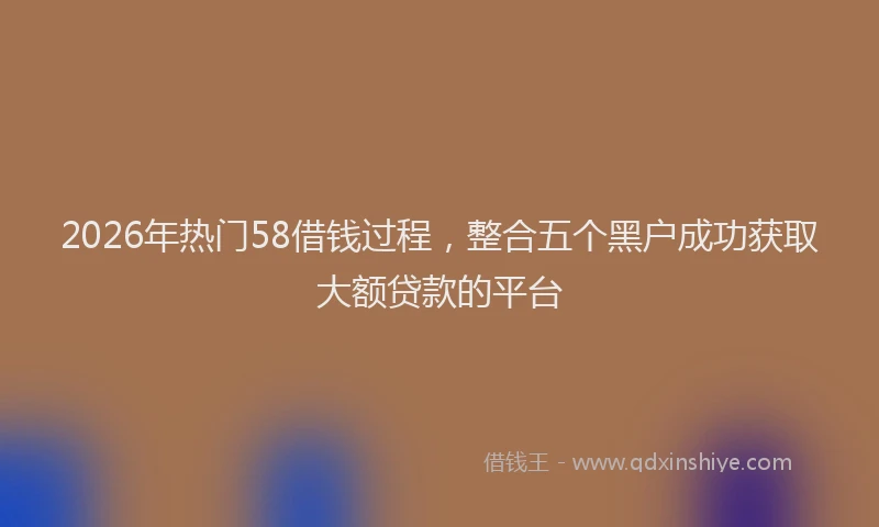2026年热门58借钱过程，整合五个黑户成功获取大额贷款的平台