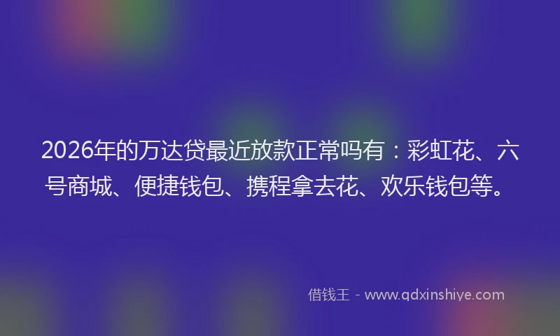 2026年的万达贷最近放款正常吗有：彩虹花、六号商城、便捷钱包、携程拿去花、欢乐钱包等。