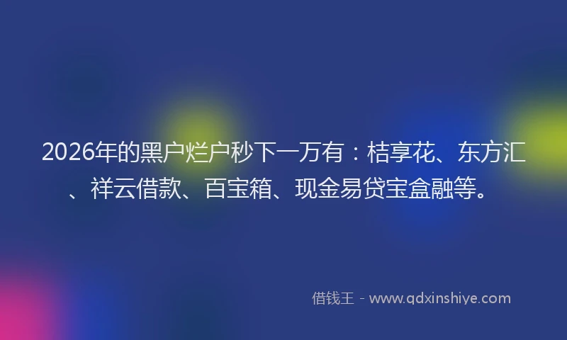 2026年的黑户烂户秒下一万有：桔享花、东方汇、祥云借款、百宝箱、现金易贷宝盒融等。