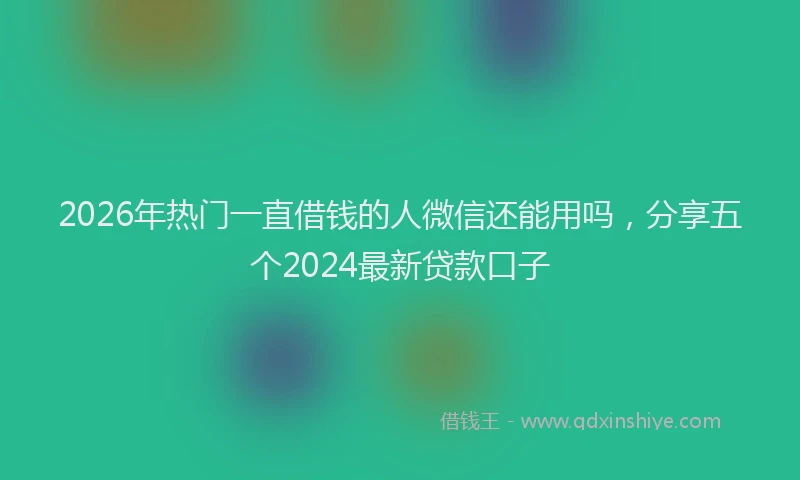 2026年热门一直借钱的人微信还能用吗，分享五个2024最新贷款口子