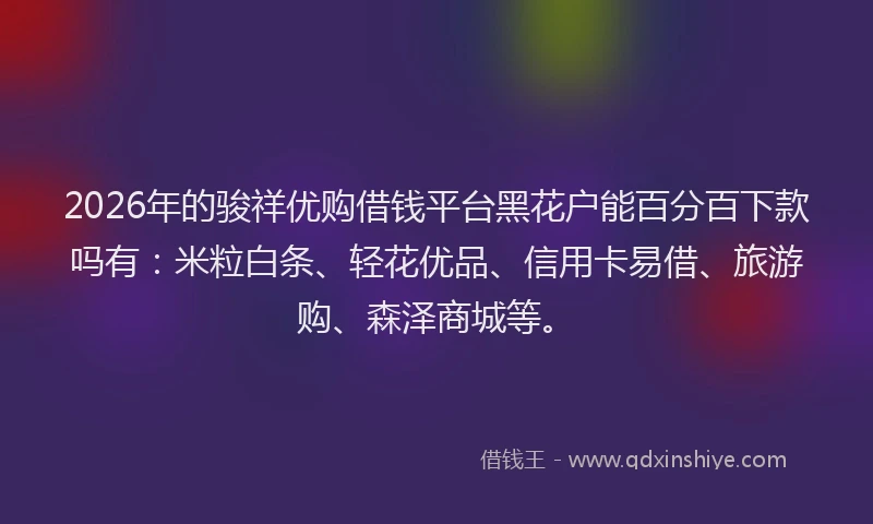 2026年的骏祥优购借钱平台黑花户能百分百下款吗有：米粒白条、轻花优品、信用卡易借、旅游购、森泽商城等。