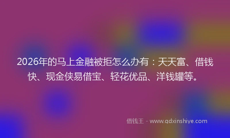 2026年的马上金融被拒怎么办有：天天富、借钱快、现金侠易借宝、轻花优品、洋钱罐等。