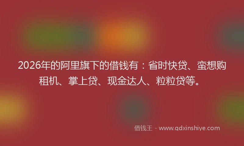 2026年的阿里旗下的借钱有：省时快贷、蛮想购租机、掌上贷、现金达人、粒粒贷等。