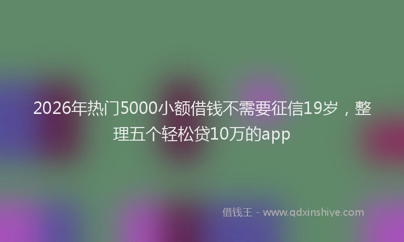 2026年热门5000小额借钱不需要征信19岁，整理五个轻松贷10万的app