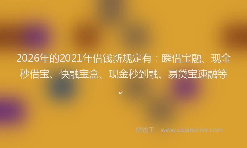 2026年的2021年借钱新规定有：瞬借宝融、现金秒借宝、快融宝盒、现金秒到融、易贷宝速融等。