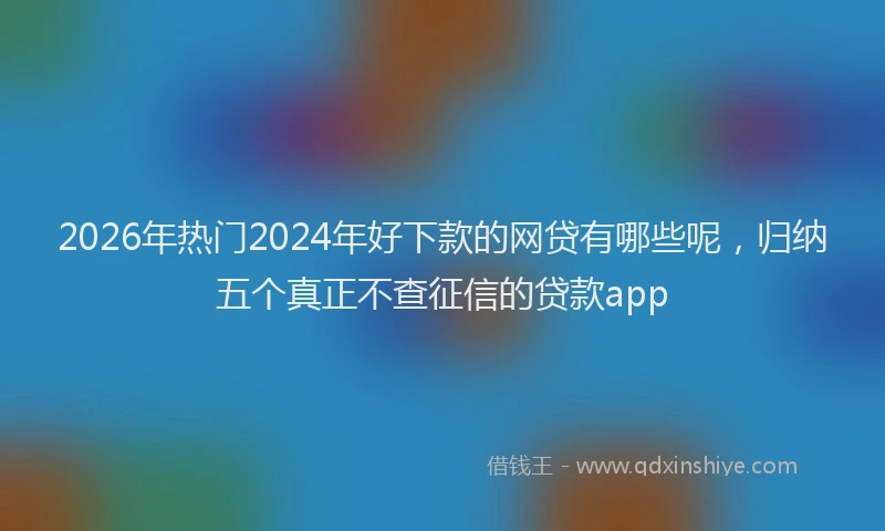 2026年热门2024年好下款的网贷有哪些呢，归纳五个真正不查征信的贷款app