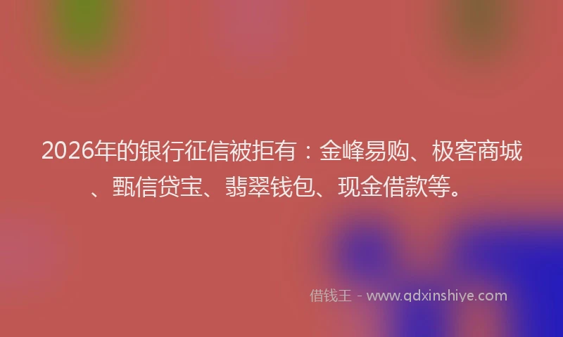 2026年的银行征信被拒有：金峰易购、极客商城、甄信贷宝、翡翠钱包、现金借款等。