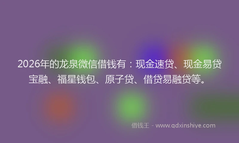 2026年的龙泉微信借钱有：现金速贷、现金易贷宝融、福星钱包、原子贷、借贷易融贷等。