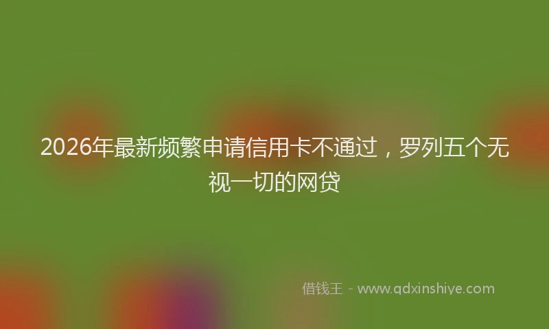 2026年最新频繁申请信用卡不通过，罗列五个无视一切的网贷