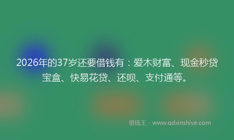 2026年的37岁还要借钱有：爱木财富、现金秒贷宝盒、快易花贷、还呗、支付通等。