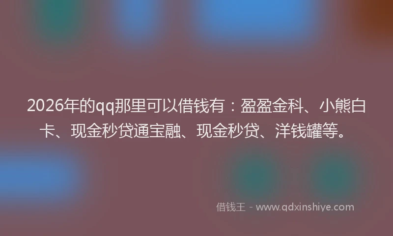 2026年的qq那里可以借钱有：盈盈金科、小熊白卡、现金秒贷通宝融、现金秒贷、洋钱罐等。