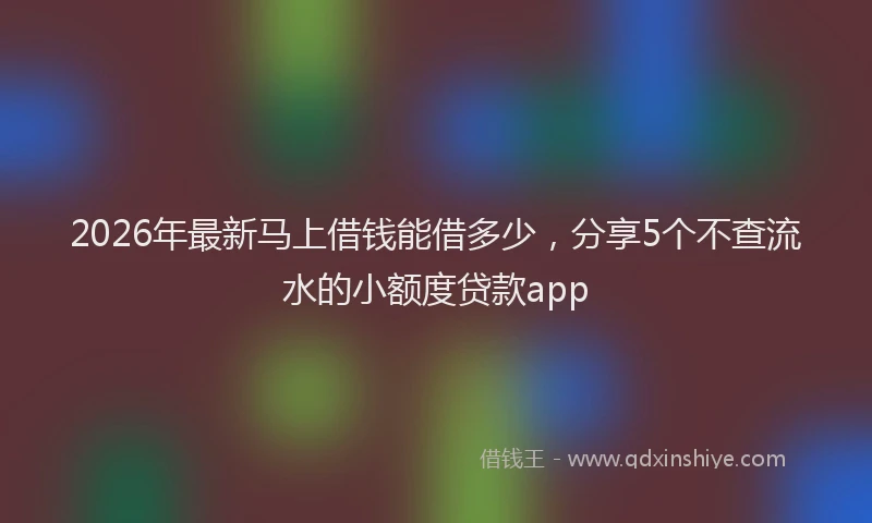 2026年最新马上借钱能借多少，分享5个不查流水的小额度贷款app
