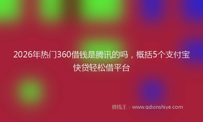 2026年热门360借钱是腾讯的吗，概括5个支付宝快贷轻松借平台