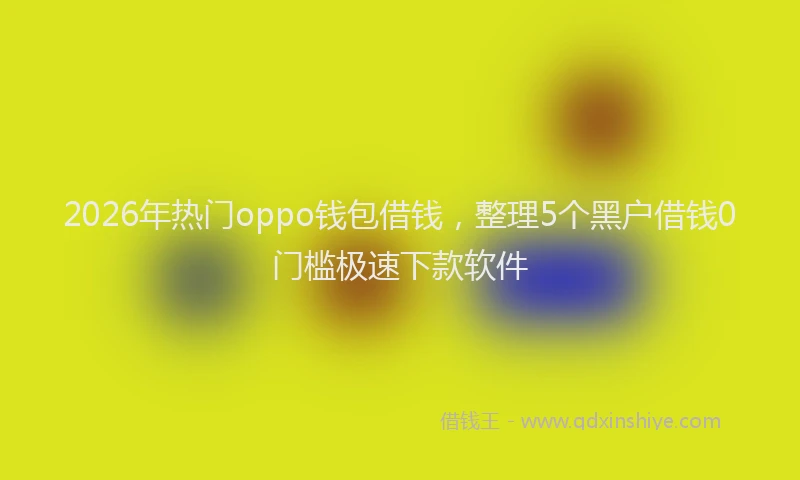 2026年热门oppo钱包借钱，整理5个黑户借钱0门槛极速下款软件