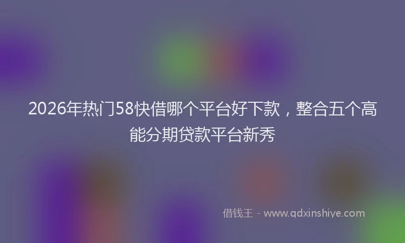 2026年热门58快借哪个平台好下款，整合五个高能分期贷款平台新秀